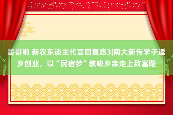 哥哥啪 新农东谈主代言回复路3|南大新传学子返乡创业，以“民宿梦”教唆乡亲走上致富路