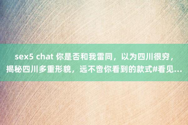 sex5 chat 你是否和我雷同，以为四川很穷，揭秘四川多重形貌，远不啻你看到的款式#看见...