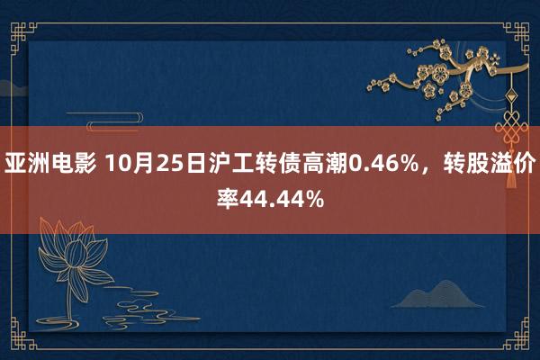 亚洲电影 10月25日沪工转债高潮0.46%，转股溢价率44.44%