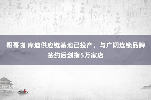 哥哥啪 库迪供应链基地已投产，与广阔连锁品牌签约后剑指5万家店