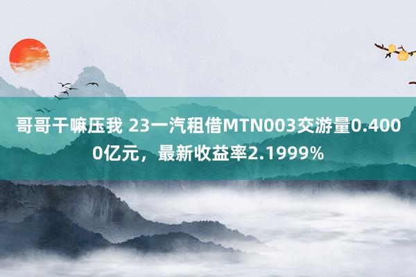 哥哥干嘛压我 23一汽租借MTN003交游量0.4000亿元，最新收益率2.1999%