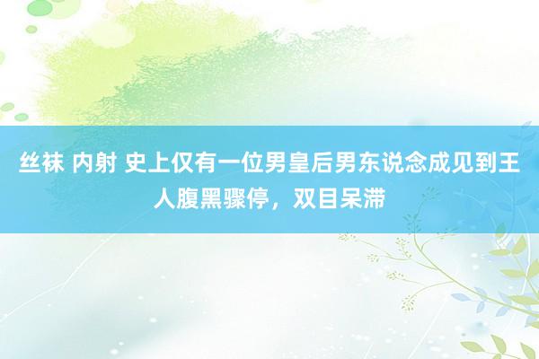 丝袜 内射 史上仅有一位男皇后男东说念成见到王人腹黑骤停，双目呆滞