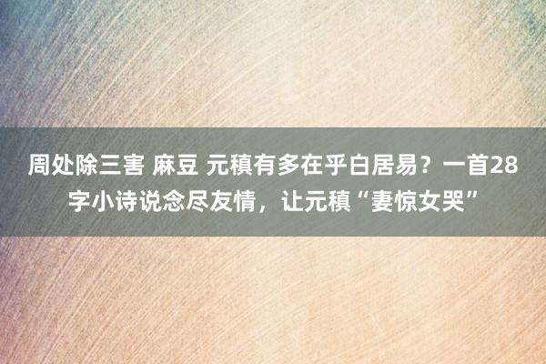 周处除三害 麻豆 元稹有多在乎白居易？一首28字小诗说念尽友情，让元稹“妻惊女哭”