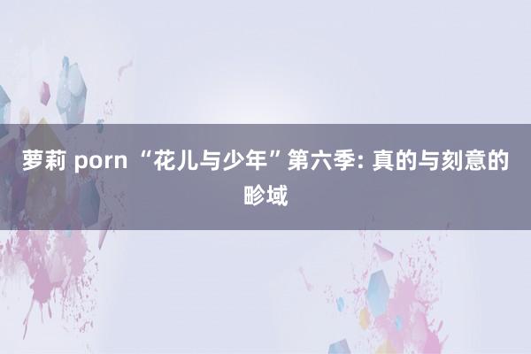 萝莉 porn “花儿与少年”第六季: 真的与刻意的畛域