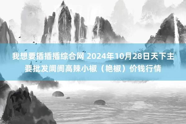 我想要插插插综合网 2024年10月28日天下主要批发阛阓高辣小椒（艳椒）价钱行情