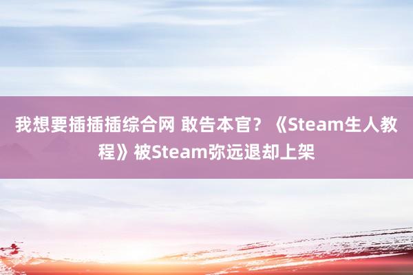 我想要插插插综合网 敢告本官？《Steam生人教程》被Steam弥远退却上架