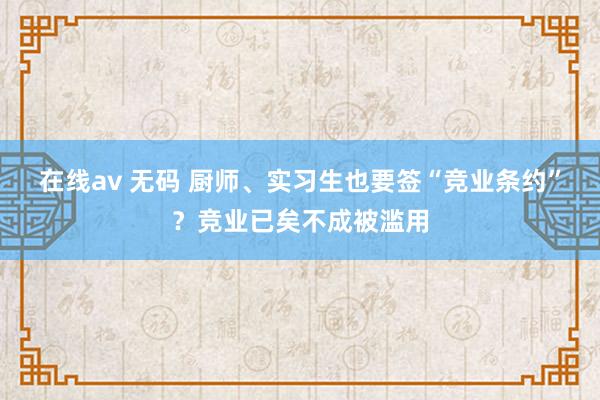 在线av 无码 厨师、实习生也要签“竞业条约”？竞业已矣不成被滥用