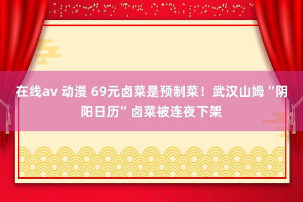 在线av 动漫 69元卤菜是预制菜！武汉山姆“阴阳日历”卤菜被连夜下架