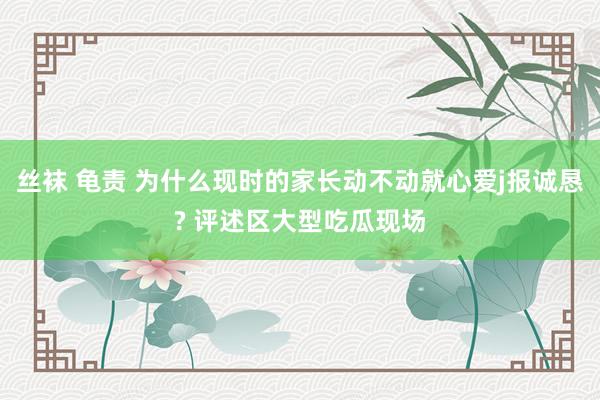 丝袜 龟责 为什么现时的家长动不动就心爱j报诚恳? 评述区大型吃瓜现场