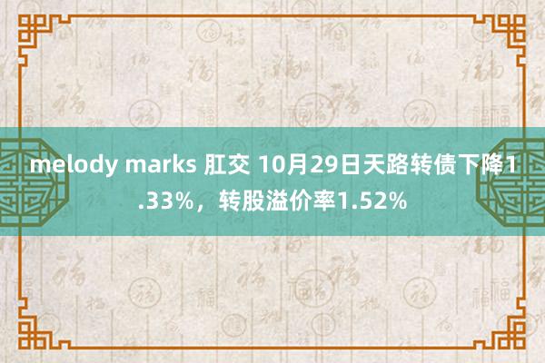 melody marks 肛交 10月29日天路转债下降1.33%，转股溢价率1.52%