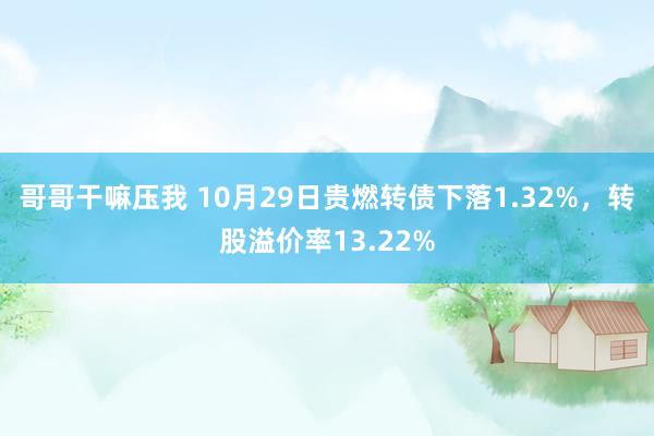 哥哥干嘛压我 10月29日贵燃转债下落1.32%，转股溢价率13.22%