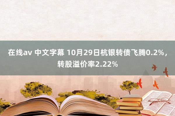 在线av 中文字幕 10月29日杭银转债飞腾0.2%，转股溢价率2.22%