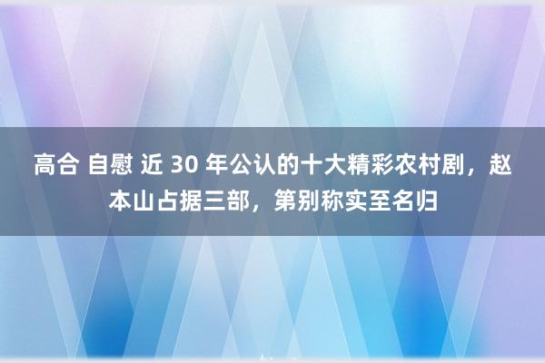 高合 自慰 近 30 年公认的十大精彩农村剧，赵本山占据三部，第别称实至名归