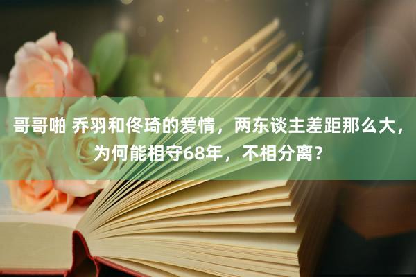 哥哥啪 乔羽和佟琦的爱情，两东谈主差距那么大，为何能相守68年，不相分离？