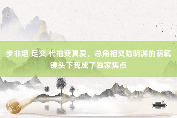 步非烟 足交 代拍变真爱，总角相交陆明渊的荫藏镜头下我成了独家焦点