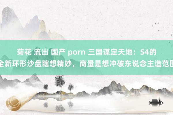 菊花 流出 国产 porn 三国谋定天地：S4的全新环形沙盘瞎想精妙，商量是想冲破东说念主造范围