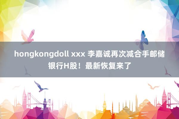 hongkongdoll xxx 李嘉诚再次减合手邮储银行H股！最新恢复来了