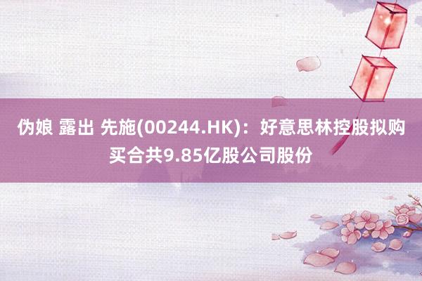 伪娘 露出 先施(00244.HK)：好意思林控股拟购买合共9.85亿股公司股份