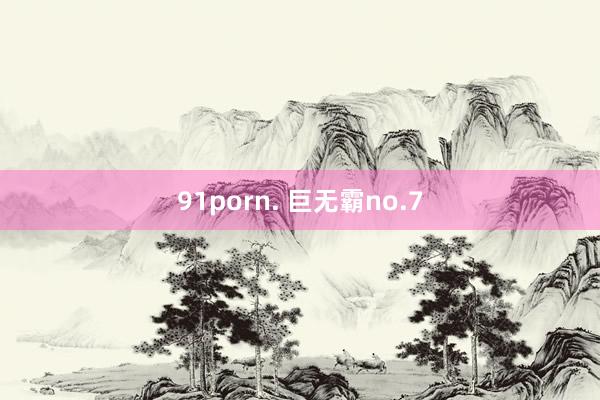 91porn. 巨无霸no.7