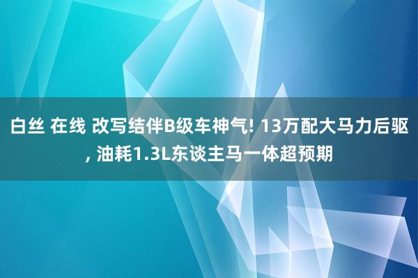 白丝 在线 改写结伴B级车神气! 13万配大马力后驱， 油耗1.3L东谈主马一体超预期