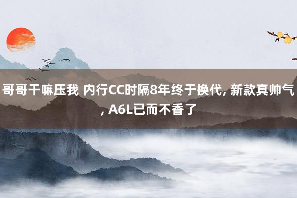 哥哥干嘛压我 内行CC时隔8年终于换代， 新款真帅气， A6L已而不香了