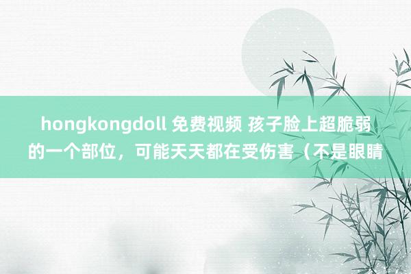 hongkongdoll 免费视频 孩子脸上超脆弱的一个部位，可能天天都在受伤害（不是眼睛