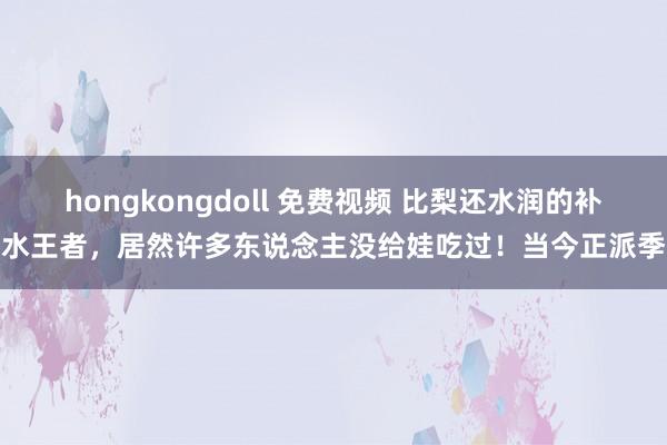 hongkongdoll 免费视频 比梨还水润的补水王者，居然许多东说念主没给娃吃过！当今正派季