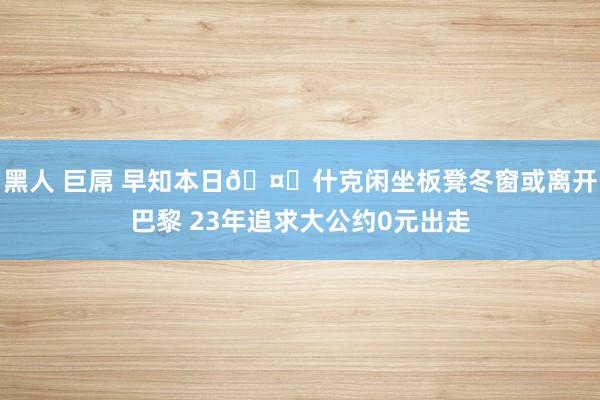 黑人 巨屌 早知本日🤕什克闲坐板凳冬窗或离开巴黎 23年追求大公约0元出走