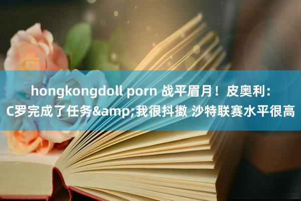 hongkongdoll porn 战平眉月！皮奥利：C罗完成了任务&我很抖擞 沙特联赛水平很高