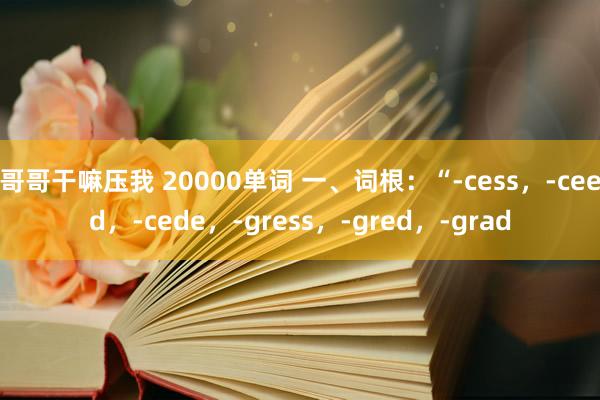 哥哥干嘛压我 20000单词 一、词根：“-cess，-ceed，-cede，-gress，-gred，-grad