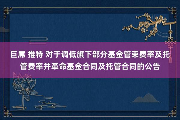 巨屌 推特 对于调低旗下部分基金管束费率及托管费率并革命基金合同及托管合同的公告