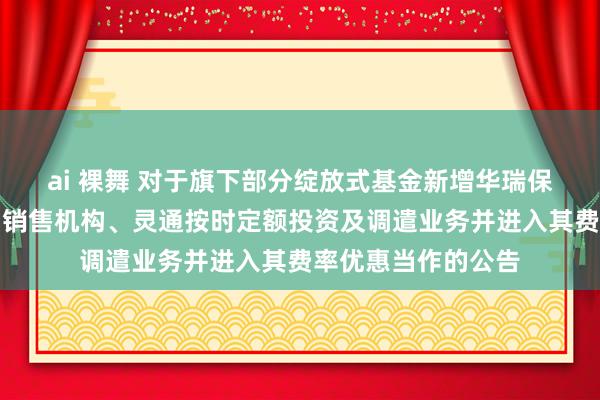 ai 裸舞 对于旗下部分绽放式基金新增华瑞保障销售有限公司为销售机构、灵通按时定额投资及调遣业务并进入其费率优惠当作的公告