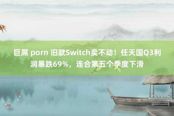 巨屌 porn 旧款Switch卖不动！任天国Q3利润暴跌69%，连合第五个季度下滑