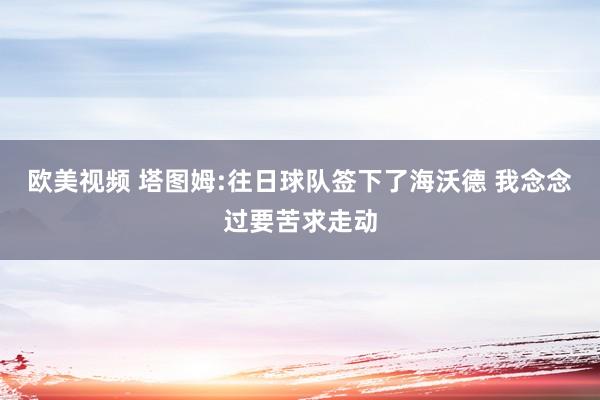 欧美视频 塔图姆:往日球队签下了海沃德 我念念过要苦求走动