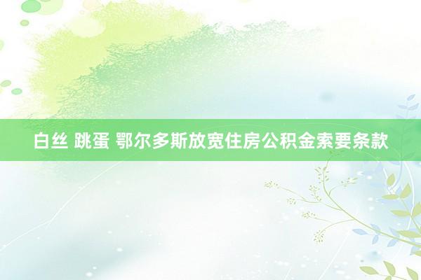 白丝 跳蛋 鄂尔多斯放宽住房公积金索要条款