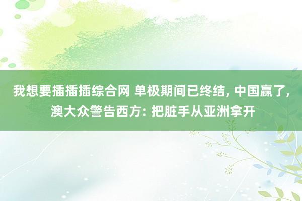 我想要插插插综合网 单极期间已终结， 中国赢了， 澳大众警告西方: 把脏手从亚洲拿开