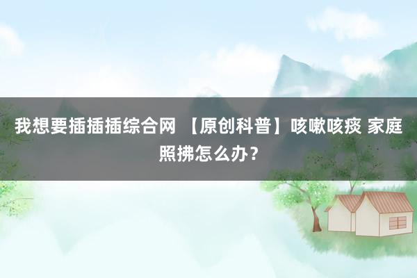 我想要插插插综合网 【原创科普】咳嗽咳痰 家庭照拂怎么办？