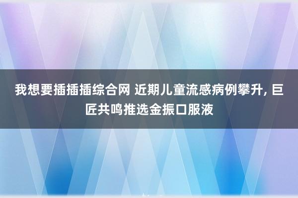 我想要插插插综合网 近期儿童流感病例攀升， 巨匠共鸣推选金振口服液