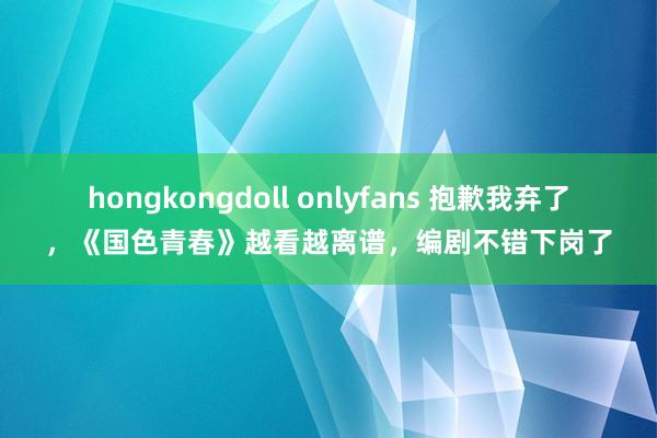 hongkongdoll onlyfans 抱歉我弃了，《国色青春》越看越离谱，编剧不错下岗了