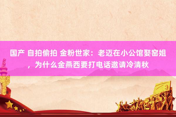 国产 自拍偷拍 金粉世家：老迈在小公馆娶窑姐，为什么金燕西要打电话邀请冷清秋