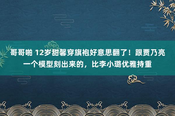 哥哥啪 12岁甜馨穿旗袍好意思翻了！跟贾乃亮一个模型刻出来的，比李小璐优雅持重