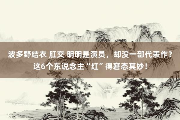 波多野结衣 肛交 明明是演员，却没一部代表作？这6个东说念主“红”得窘态其妙！