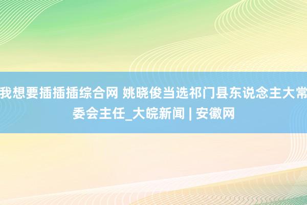 我想要插插插综合网 姚晓俊当选祁门县东说念主大常委会主任_大皖新闻 | 安徽网