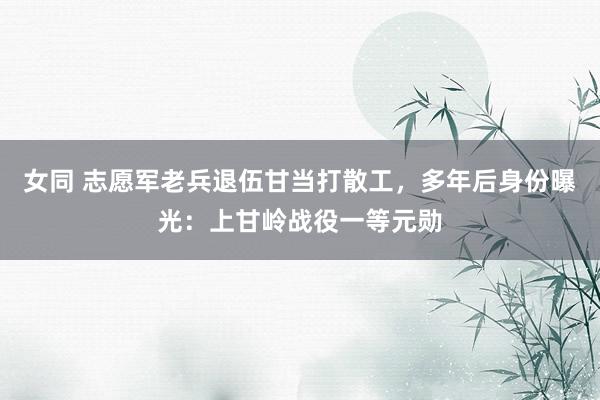 女同 志愿军老兵退伍甘当打散工，多年后身份曝光：上甘岭战役一等元勋