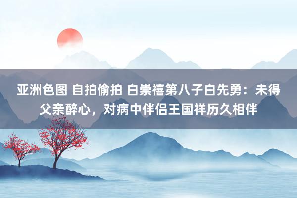 亚洲色图 自拍偷拍 白崇禧第八子白先勇：未得父亲醉心，对病中伴侣王国祥历久相伴