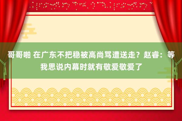 哥哥啪 在广东不把稳被高尚骂遭送走？赵睿：等我思说内幕时就有敬爱敬爱了