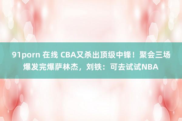 91porn 在线 CBA又杀出顶级中锋！聚会三场爆发完爆萨林杰，刘铁：可去试试NBA