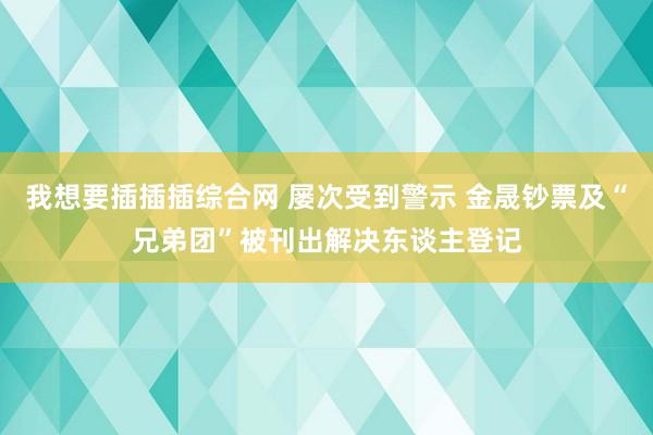 我想要插插插综合网 屡次受到警示 金晟钞票及“兄弟团”被刊出解决东谈主登记