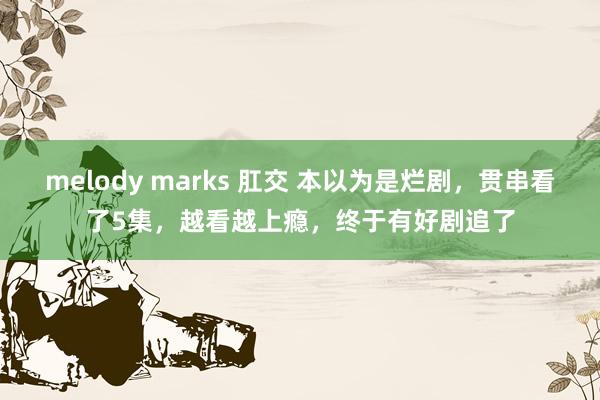 melody marks 肛交 本以为是烂剧，贯串看了5集，越看越上瘾，终于有好剧追了