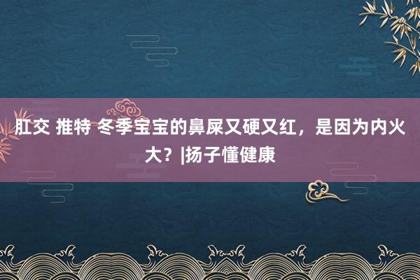 肛交 推特 冬季宝宝的鼻屎又硬又红，是因为内火大？|扬子懂健康